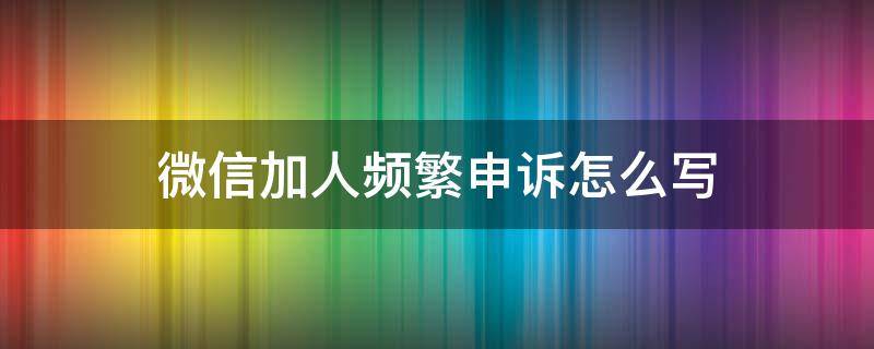 微信加人频繁申诉怎么写（微信加人频繁申诉原因怎么写）