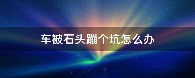 车被石头蹦个坑怎么办（汽车被石头崩了小坑怎么办）