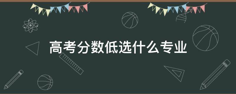 高考分数低选什么专业 高考分数低读什么专业