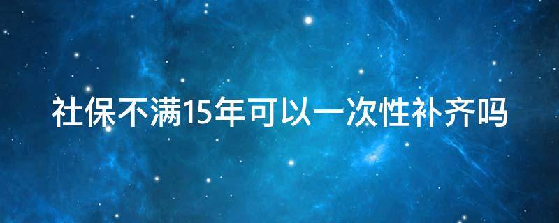 社保不满15年可以一次性补齐吗