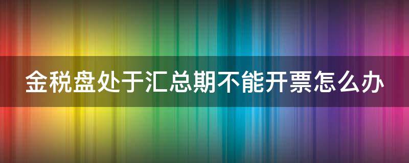 金税盘处于汇总期不能开票怎么办（金税盘处于汇总期,不能开发票）