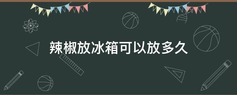 辣椒放冰箱可以放多久（红辣椒放冰箱可以放多久）