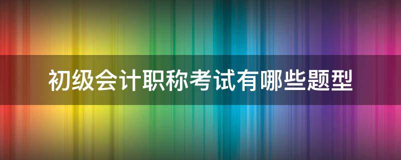 初级会计职称考试有哪些题型 初级会计证考试有哪些题型