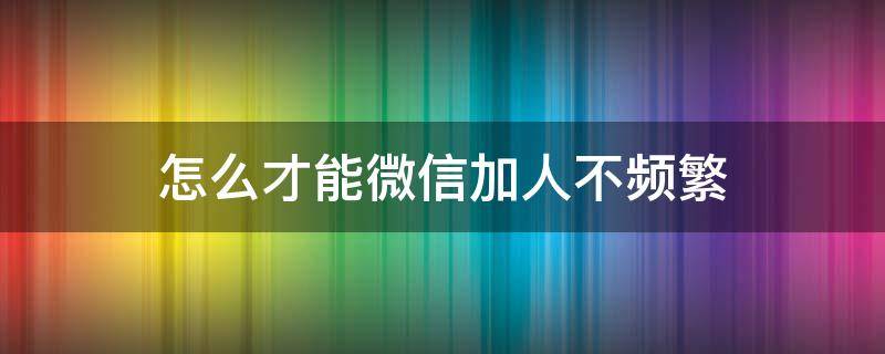 怎么才能微信加人不频繁（怎样才能微信加人不频繁）