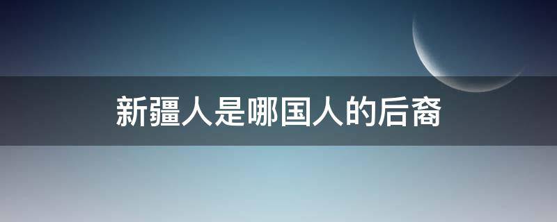 新疆人是哪国人的后裔 新疆人是哪个国家的后裔