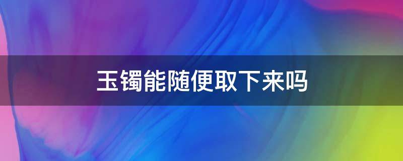 玉镯能随便取下来吗（玉手镯可以不取下来吗）