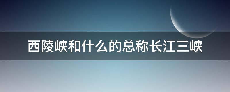 西陵峡和什么的总称长江三峡 长江三峡是西陵和什么的总称