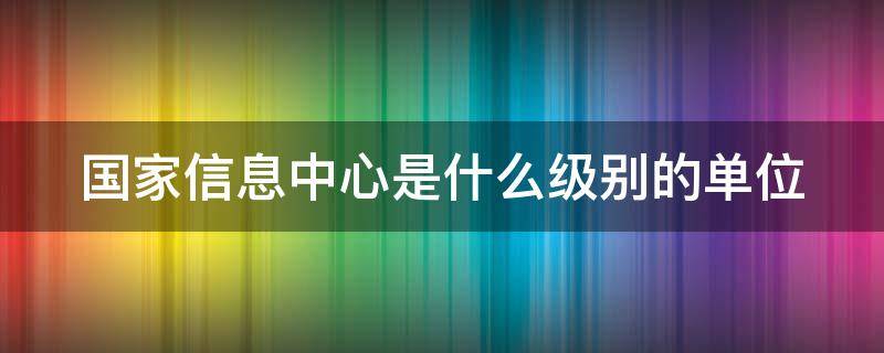 国家信息中心是什么级别的单位（国家信息中心行政级别）