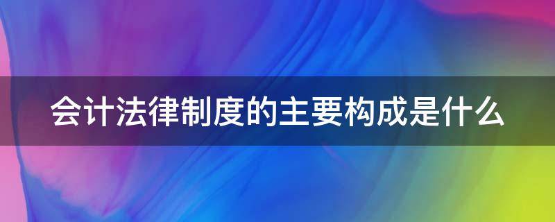 会计法律制度的主要构成是什么（会计法律制度的基本构成包括什么）