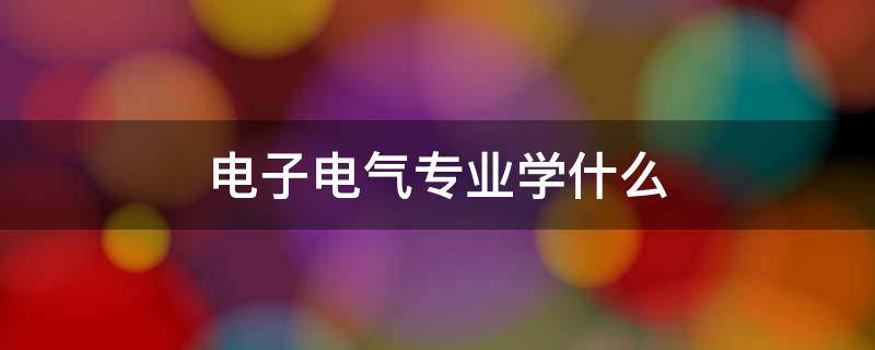 电子电气专业学什么 电气电子专业主要是学什么