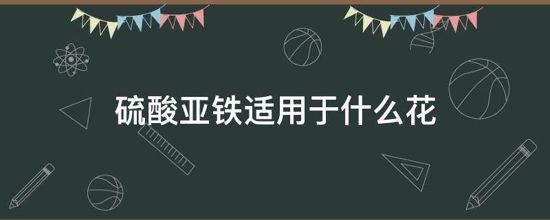 硫酸亚铁适用于什么花（硫酸亚铁适用于哪种花）