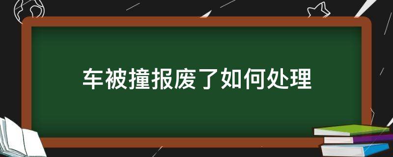 车被撞报废了如何处理（撞车后车辆报废怎么处理）