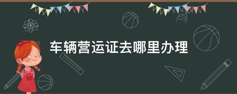 车辆营运证去哪里办理（车辆营运证去哪里办理手续）