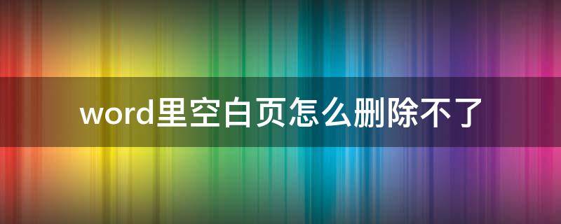 word里空白页怎么删除不了 word里面的空白页怎么删除不了