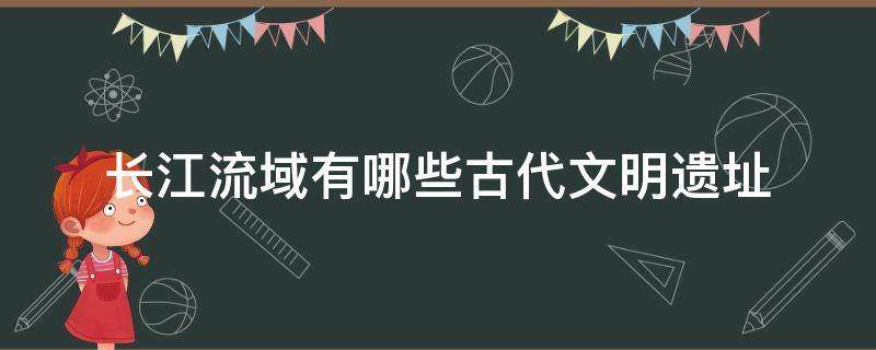 长江流域有哪些古代文明遗址 长江流域的古文明遗址是