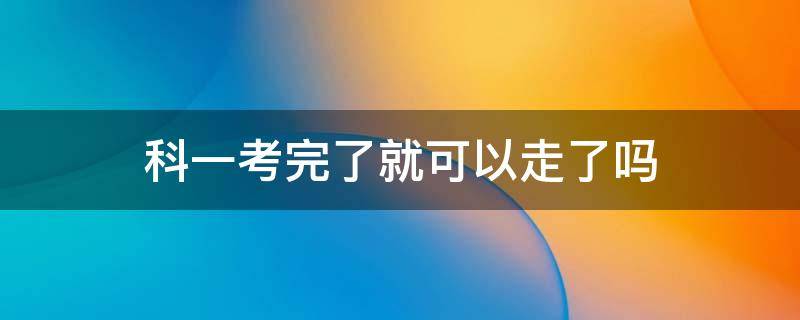 科一考完了就可以走了吗（科目一考完是不是就可以走了）
