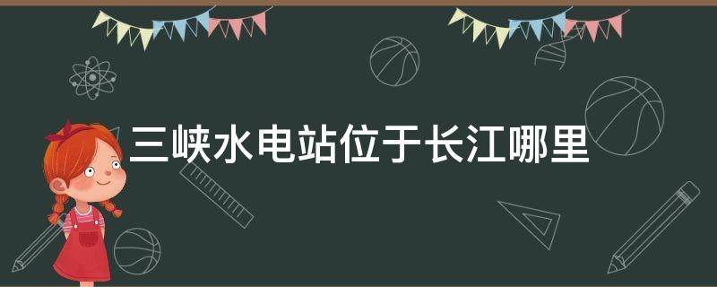 三峡水电站位于长江哪里（长江三峡水电站位于长江哪里）