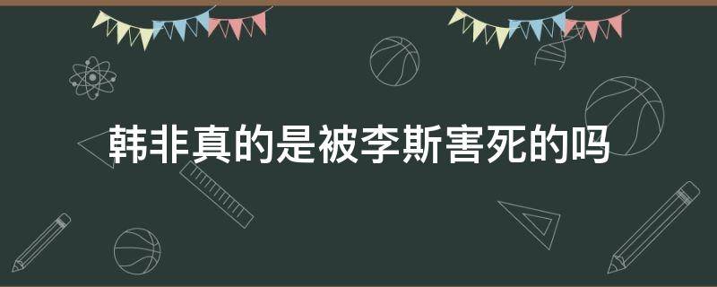 韩非真的是被李斯害死的吗（李斯真的杀了韩非吗）