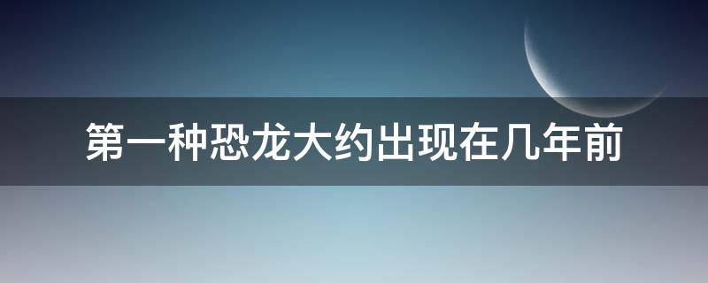 第一种恐龙大约出现在几年前（第一种恐龙出现在什么时期）