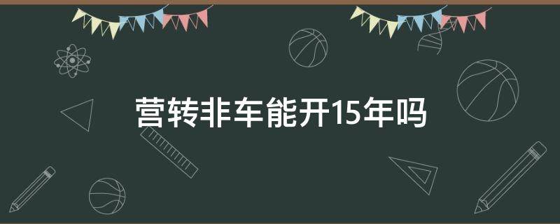 营转非车能开15年吗 公司户营转非车能开15年吗