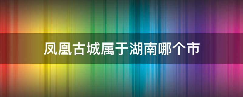 凤凰古城属于湖南哪个市 凤凰古城属于湖南哪个市区