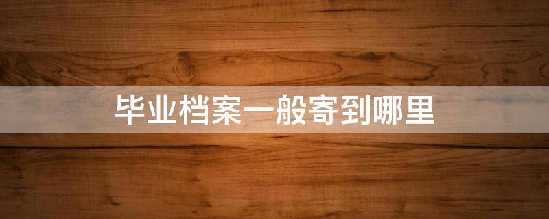 毕业档案一般寄到哪里 毕业生档案应该寄到哪