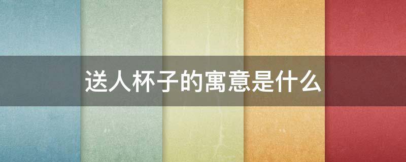 送人杯子的寓意是什么 送人杯子的含义是什么