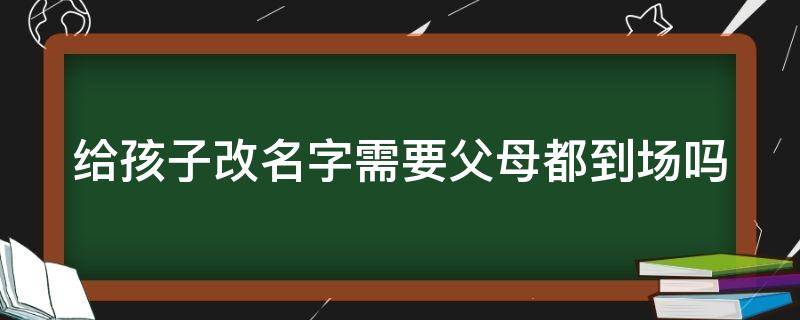 给孩子改名字需要父母都到场吗（给孩子改名字必须父母都到现场吗）