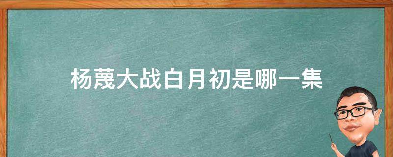 杨蔑大战白月初是哪一集（狐妖小红娘白月初和杨蔑大战是第几集）