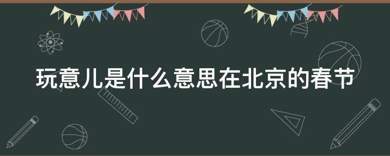 玩意儿是什么意思在北京的春节 北京的春节中玩意儿是什么意思