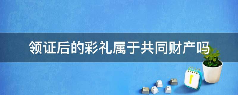 领证后的彩礼属于共同财产吗（领证后给的彩礼算共同财产吗）