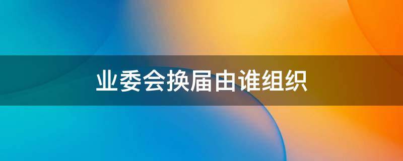 业委会换届由谁组织（业委会换届工作组的职责）