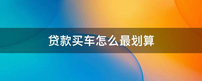 贷款买车怎么最划算（贷款买车怎么买最划算）