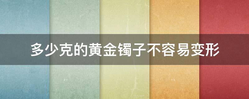 多少克的黄金镯子不容易变形（克数的黄金手镯是不是容易变形）