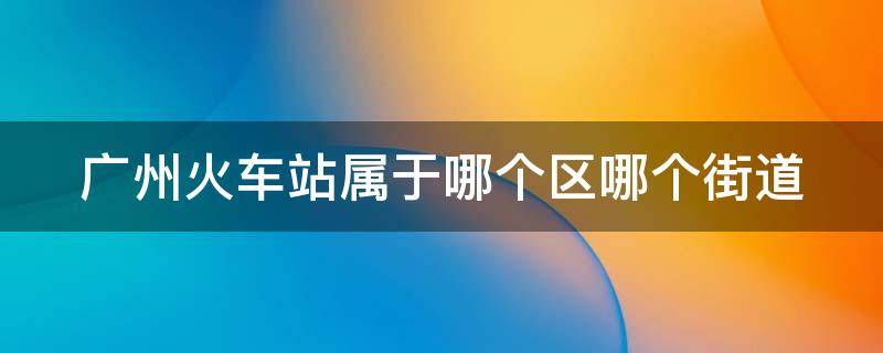 广州火车站属于哪个区哪个街道 广州火车站属于哪个区哪个街道办事处