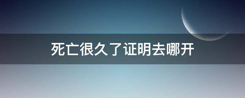 死亡很久了证明去哪开 死亡很久了证明去哪开 需要哪些资料