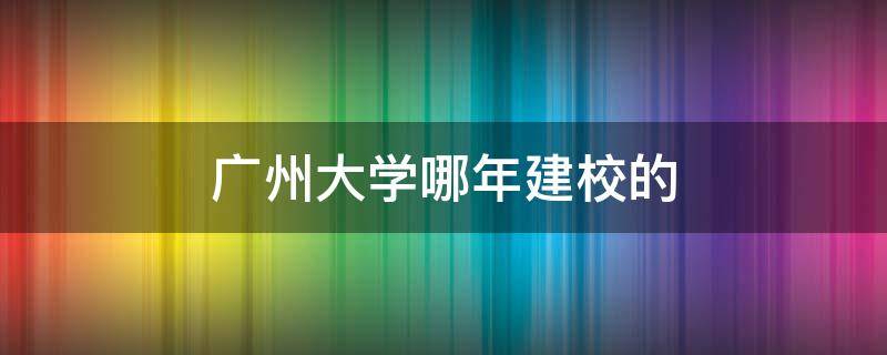 广州大学哪年建校的 广州大学在建什么