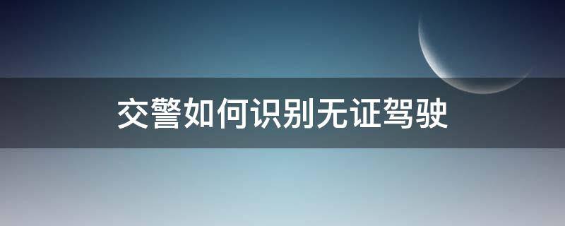 交警如何识别无证驾驶 交警怎么处理无证驾驶