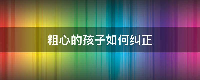 粗心的孩子如何纠正（粗心的孩子怎么纠正）