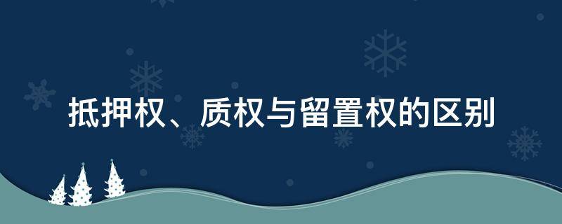 抵押权、质权与留置权的区别 抵押权 质权与留置权的区别与联系