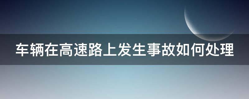 车辆在高速路上发生事故如何处理（车辆在高速公路发生事故该怎么处理）