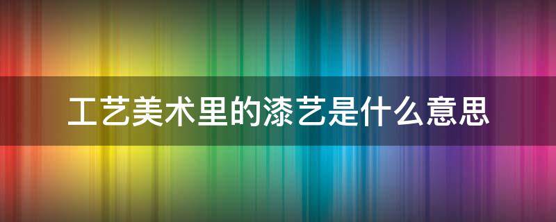 工艺美术里的漆艺是什么意思 漆艺的特点是什么