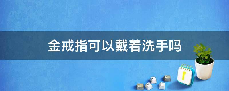 金戒指可以戴着洗手吗（黄金戒指能戴着洗手吗）