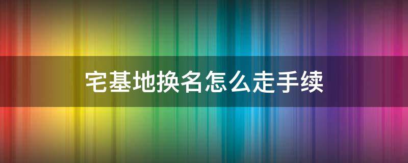 宅基地换名怎么走手续（宅基地改名要什么手续）