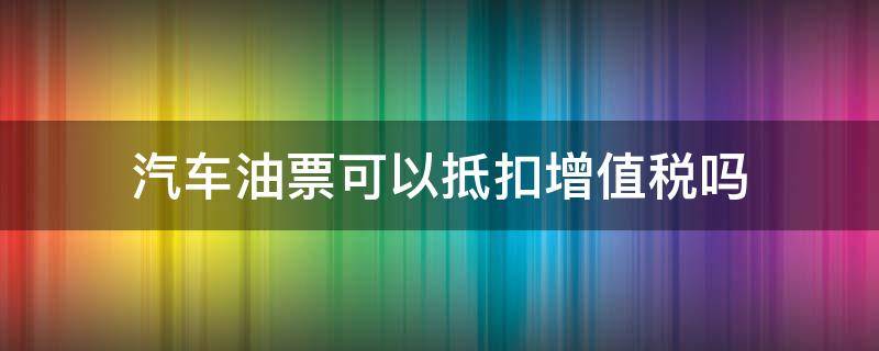 汽车油票可以抵扣增值税吗（车票油票可以抵扣增值税）