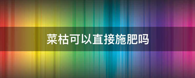菜枯可以直接施肥吗 菜枯可以直接当花肥吗