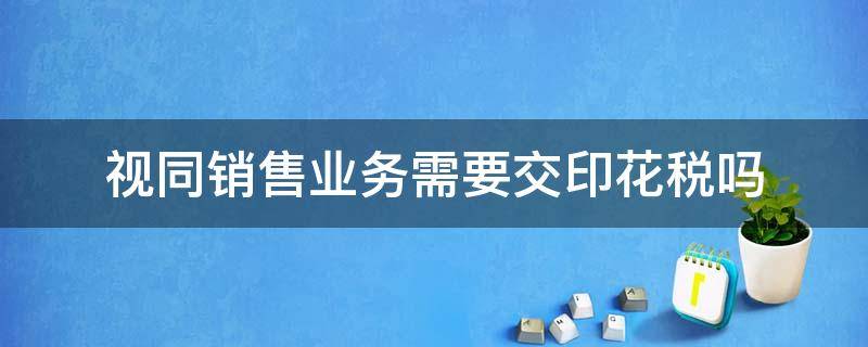 视同销售业务需要交印花税吗 视同销售要不要交印花税