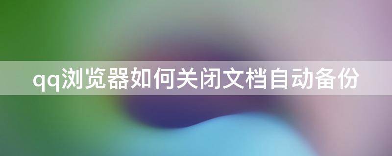 qq浏览器如何关闭文档自动备份（qq浏览器文件自动保存）