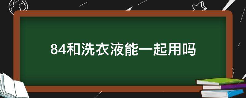 84和洗衣液能一起用吗（洗衣液和84消毒液能在一起用吗）