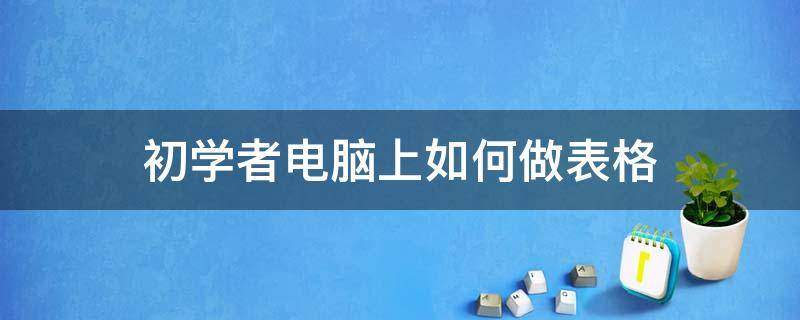 初学者电脑上如何做表格（电脑上怎样做表格教程）